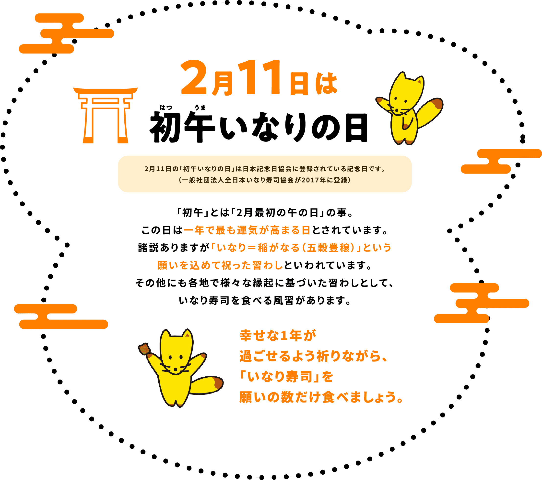 2月11日は初午はつうまいなりの日　2月11日の「初午いなりの日」は日本記念日協会に登録されている記念日です。（一般社団法人全日本いなり寿司協会が2017年に登録）「初午」とは「2月最初の午の日」の事。この日は一年で最も運気が高まる日とされています。諸説ありますが「いなり＝稲がなる（五穀豊穣）」という願いを込めて祝った習わしといわれています。その他にも各地で様々な縁起に基づいた習わしとして、いなり寿司を食べる風習があります。幸せな1年が過ごせるよう祈りながら、「いなり寿司」を願いの数だけ食べましょう。